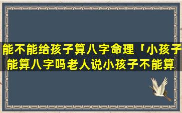 能不能给孩子算八字命理「小孩子能算八字吗老人说小孩子不能算 ☘ 命」